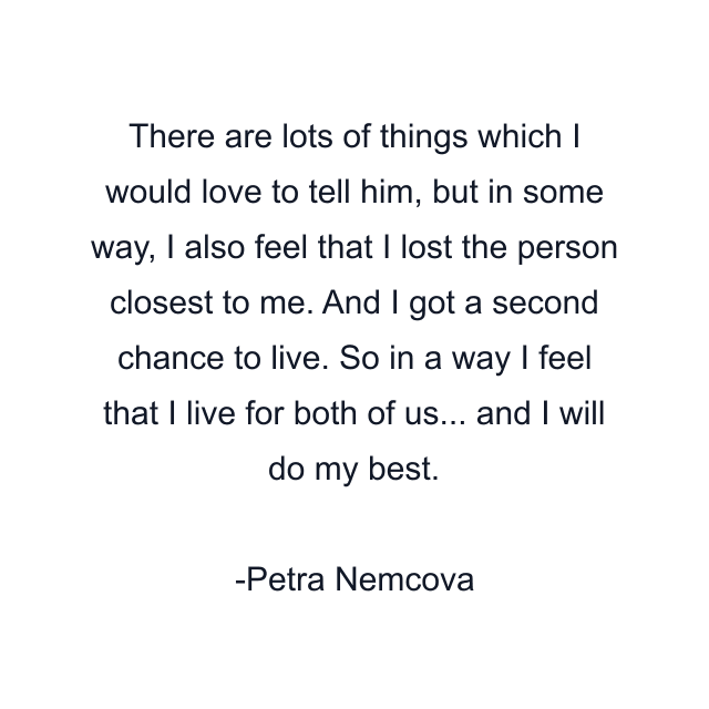 There are lots of things which I would love to tell him, but in some way, I also feel that I lost the person closest to me. And I got a second chance to live. So in a way I feel that I live for both of us... and I will do my best.