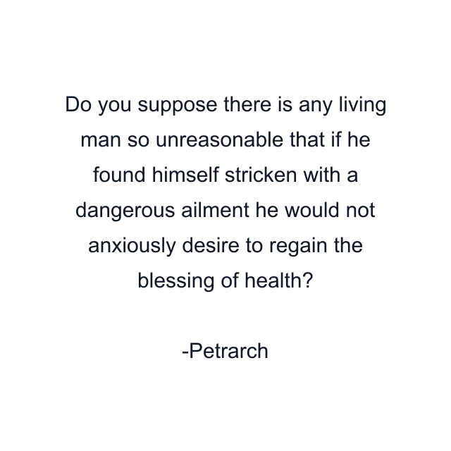 Do you suppose there is any living man so unreasonable that if he found himself stricken with a dangerous ailment he would not anxiously desire to regain the blessing of health?