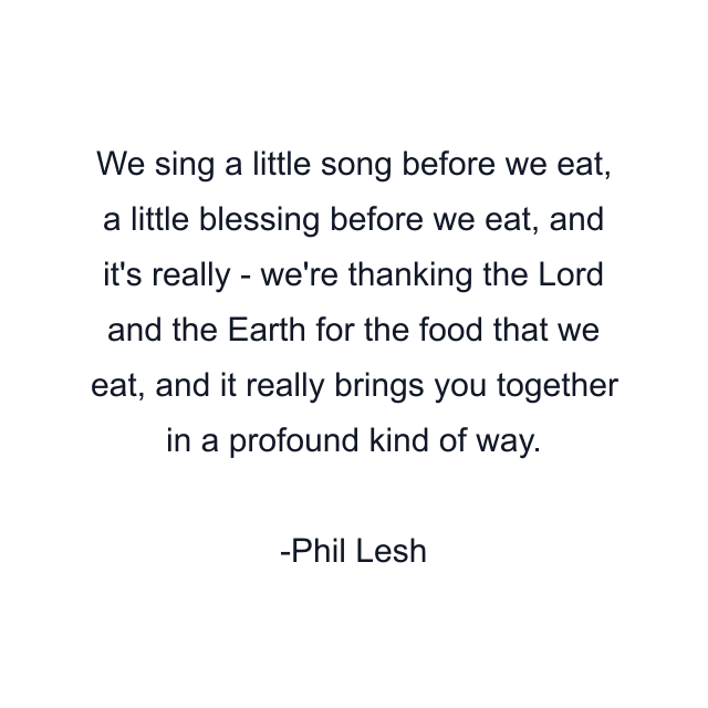 We sing a little song before we eat, a little blessing before we eat, and it's really - we're thanking the Lord and the Earth for the food that we eat, and it really brings you together in a profound kind of way.