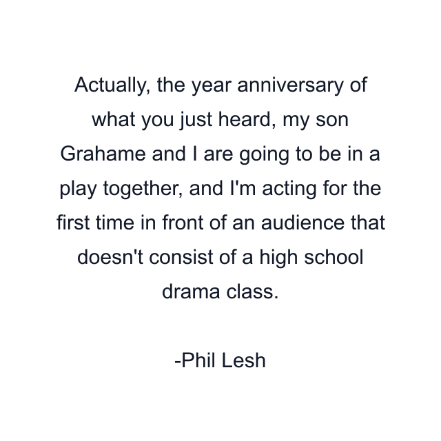 Actually, the year anniversary of what you just heard, my son Grahame and I are going to be in a play together, and I'm acting for the first time in front of an audience that doesn't consist of a high school drama class.