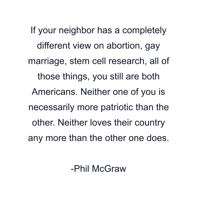 If your neighbor has a completely different view on abortion, gay marriage, stem cell research, all of those things, you still are both Americans. Neither one of you is necessarily more patriotic than the other. Neither loves their country any more than the other one does.