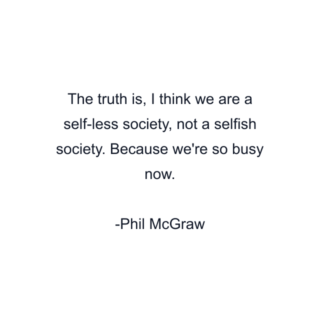 The truth is, I think we are a self-less society, not a selfish society. Because we're so busy now.