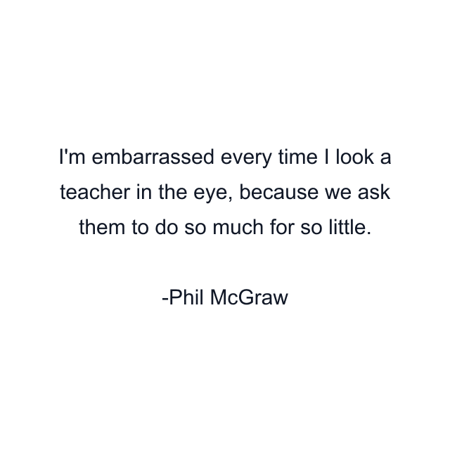 I'm embarrassed every time I look a teacher in the eye, because we ask them to do so much for so little.