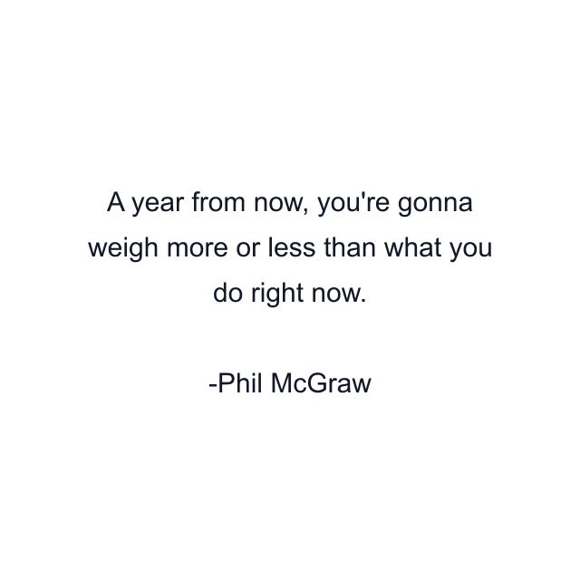 A year from now, you're gonna weigh more or less than what you do right now.