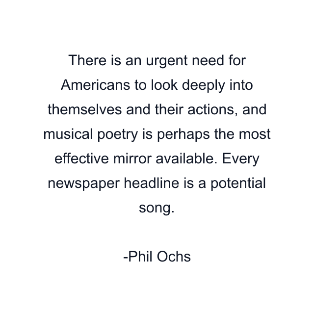 There is an urgent need for Americans to look deeply into themselves and their actions, and musical poetry is perhaps the most effective mirror available. Every newspaper headline is a potential song.