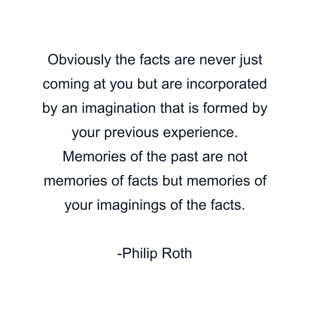 Obviously the facts are never just coming at you but are incorporated by an imagination that is formed by your previous experience. Memories of the past are not memories of facts but memories of your imaginings of the facts.