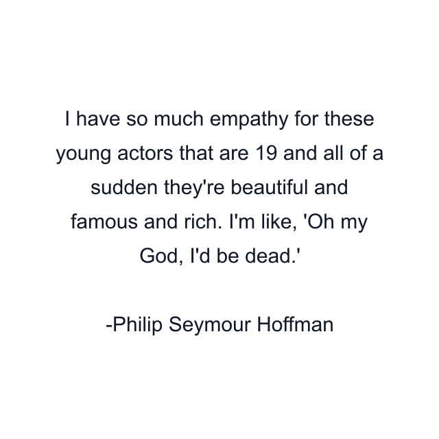 I have so much empathy for these young actors that are 19 and all of a sudden they're beautiful and famous and rich. I'm like, 'Oh my God, I'd be dead.'