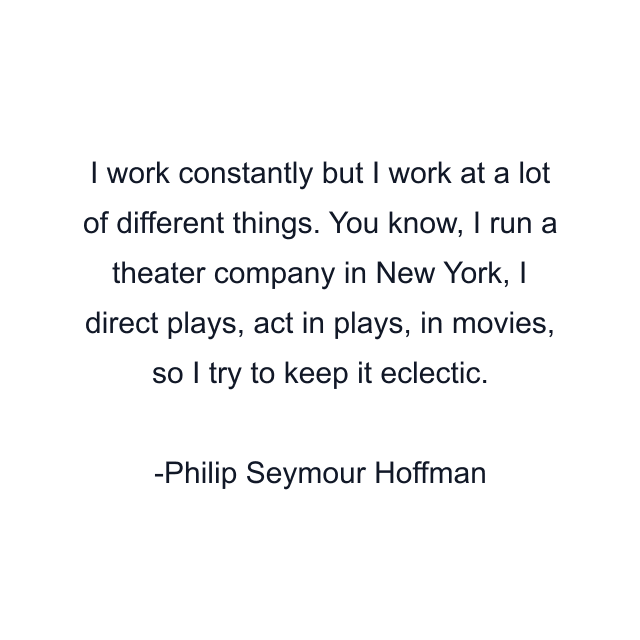 I work constantly but I work at a lot of different things. You know, I run a theater company in New York, I direct plays, act in plays, in movies, so I try to keep it eclectic.