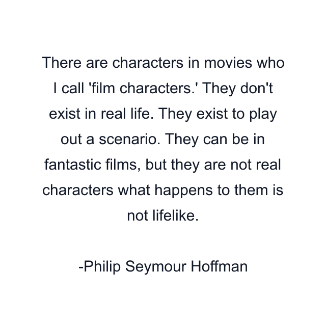 There are characters in movies who I call 'film characters.' They don't exist in real life. They exist to play out a scenario. They can be in fantastic films, but they are not real characters what happens to them is not lifelike.