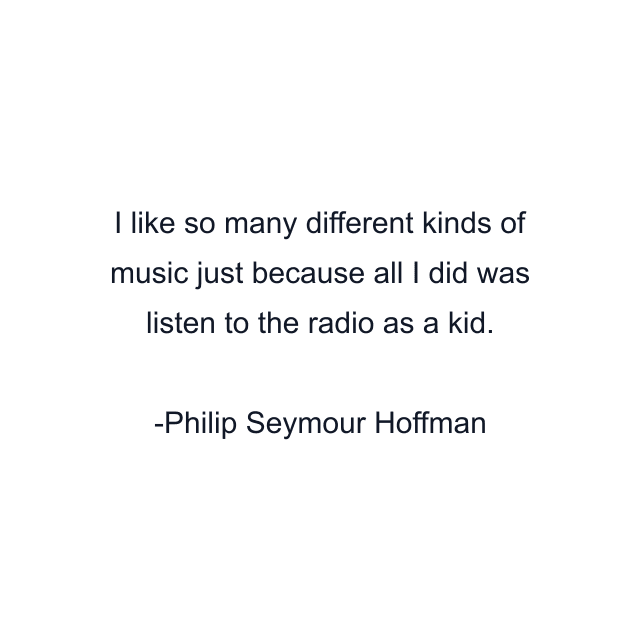 I like so many different kinds of music just because all I did was listen to the radio as a kid.