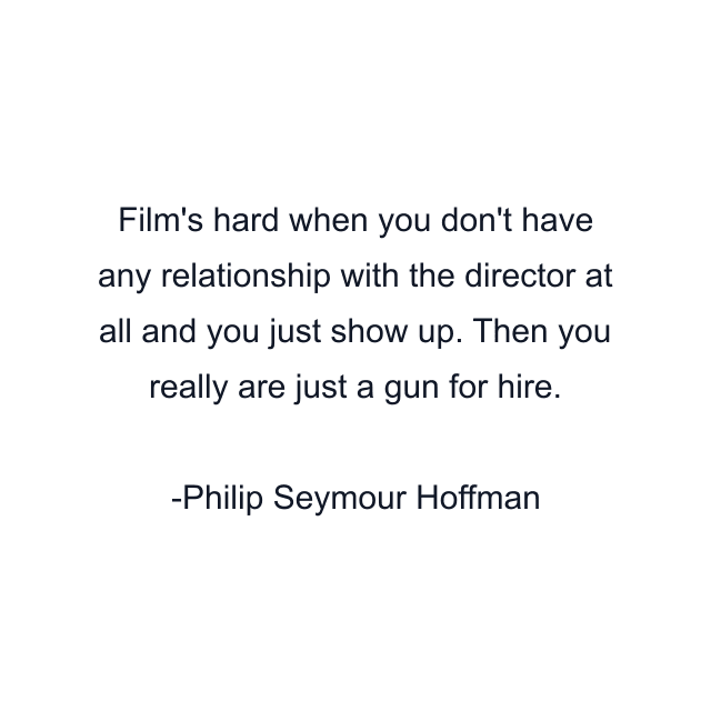 Film's hard when you don't have any relationship with the director at all and you just show up. Then you really are just a gun for hire.