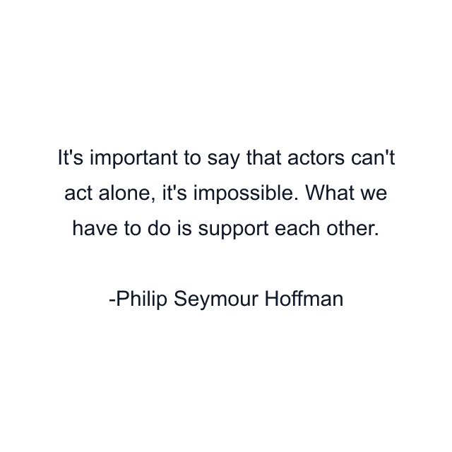 It's important to say that actors can't act alone, it's impossible. What we have to do is support each other.