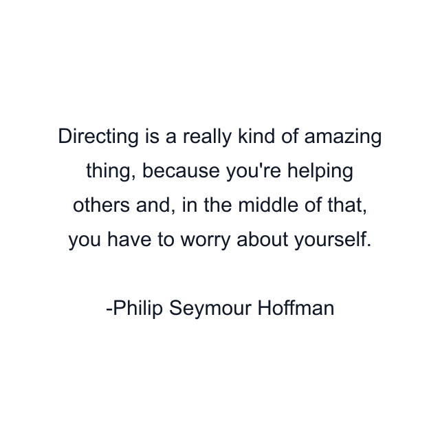 Directing is a really kind of amazing thing, because you're helping others and, in the middle of that, you have to worry about yourself.