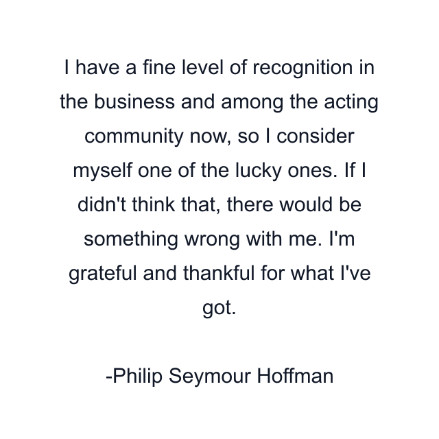 I have a fine level of recognition in the business and among the acting community now, so I consider myself one of the lucky ones. If I didn't think that, there would be something wrong with me. I'm grateful and thankful for what I've got.