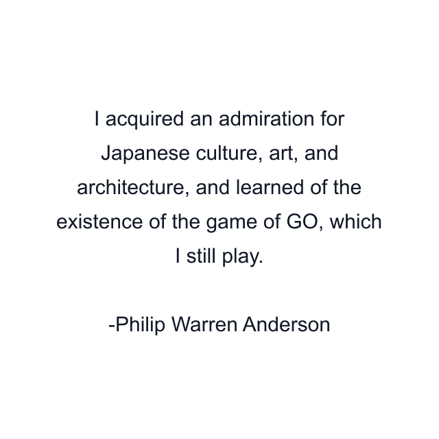 I acquired an admiration for Japanese culture, art, and architecture, and learned of the existence of the game of GO, which I still play.