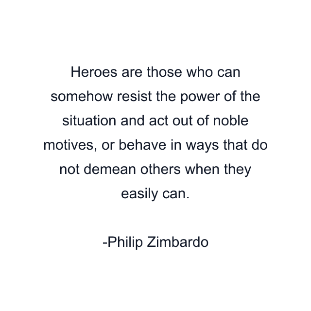 Heroes are those who can somehow resist the power of the situation and act out of noble motives, or behave in ways that do not demean others when they easily can.