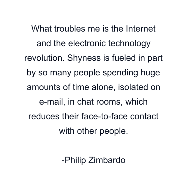 What troubles me is the Internet and the electronic technology revolution. Shyness is fueled in part by so many people spending huge amounts of time alone, isolated on e-mail, in chat rooms, which reduces their face-to-face contact with other people.