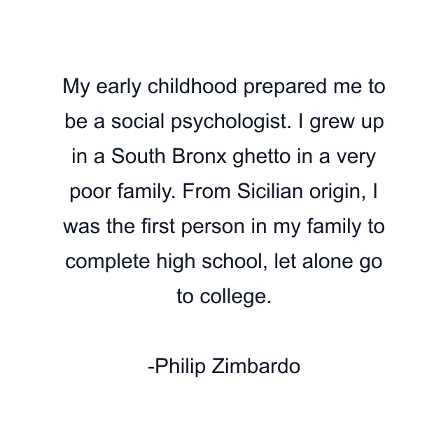 My early childhood prepared me to be a social psychologist. I grew up in a South Bronx ghetto in a very poor family. From Sicilian origin, I was the first person in my family to complete high school, let alone go to college.