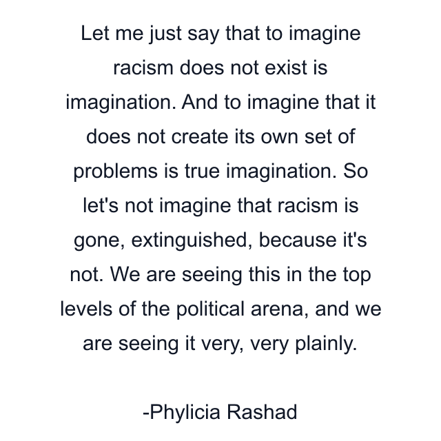 Let me just say that to imagine racism does not exist is imagination. And to imagine that it does not create its own set of problems is true imagination. So let's not imagine that racism is gone, extinguished, because it's not. We are seeing this in the top levels of the political arena, and we are seeing it very, very plainly.