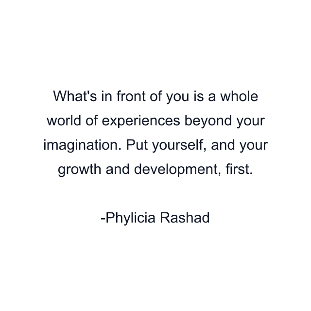 What's in front of you is a whole world of experiences beyond your imagination. Put yourself, and your growth and development, first.