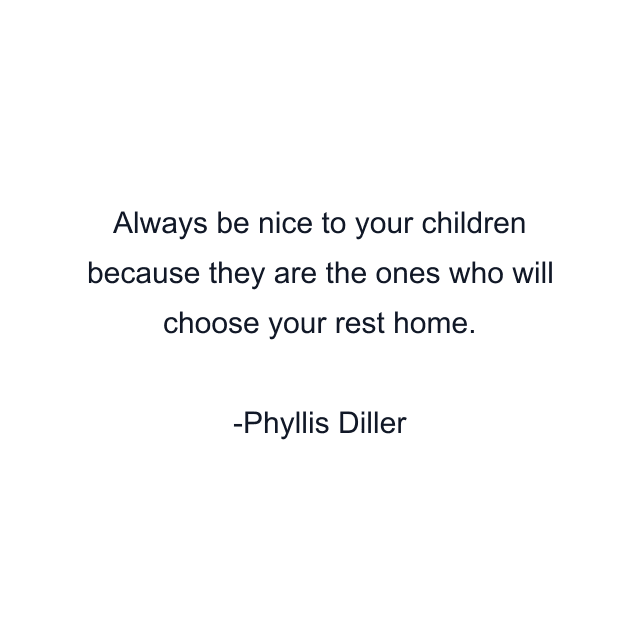 Always be nice to your children because they are the ones who will choose your rest home.