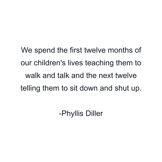 We spend the first twelve months of our children's lives teaching them to walk and talk and the next twelve telling them to sit down and shut up.