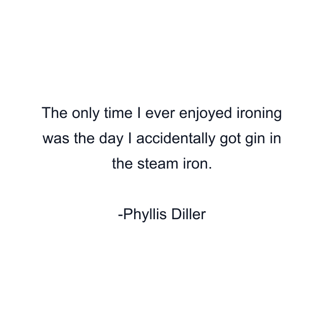 The only time I ever enjoyed ironing was the day I accidentally got gin in the steam iron.