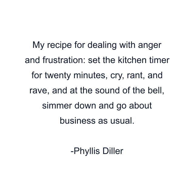 My recipe for dealing with anger and frustration: set the kitchen timer for twenty minutes, cry, rant, and rave, and at the sound of the bell, simmer down and go about business as usual.