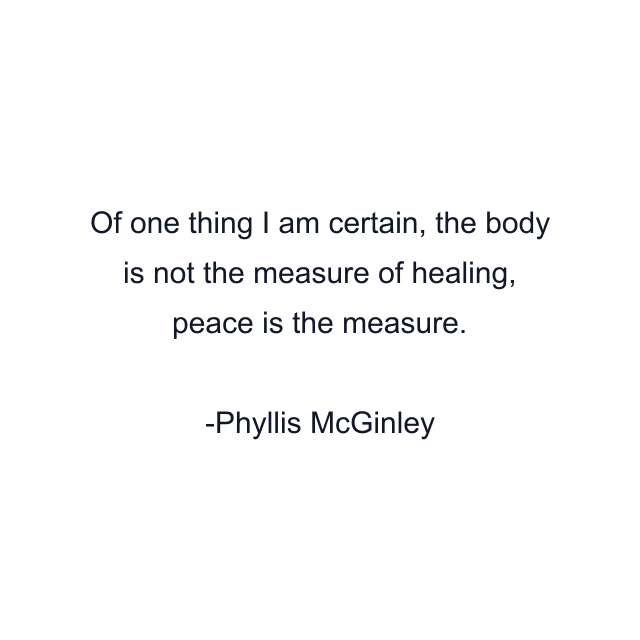 Of one thing I am certain, the body is not the measure of healing, peace is the measure.