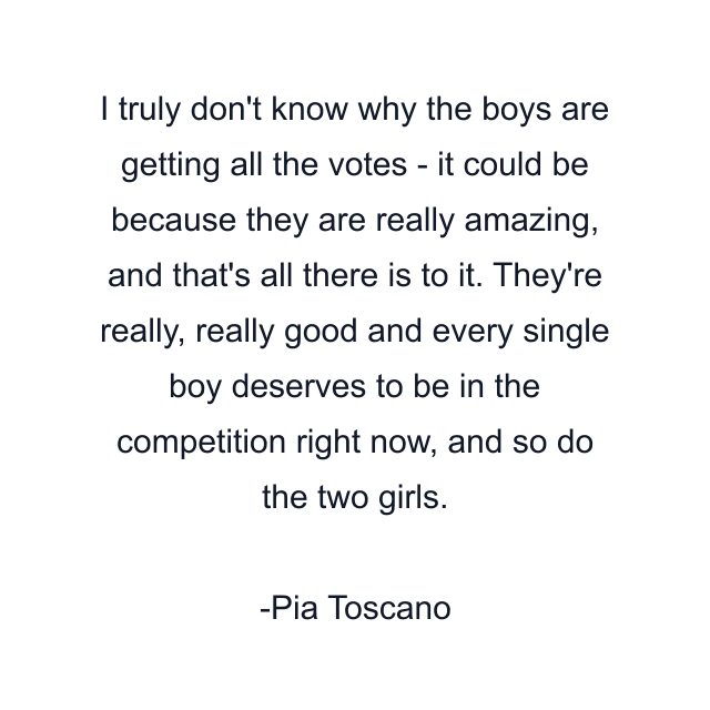 I truly don't know why the boys are getting all the votes - it could be because they are really amazing, and that's all there is to it. They're really, really good and every single boy deserves to be in the competition right now, and so do the two girls.