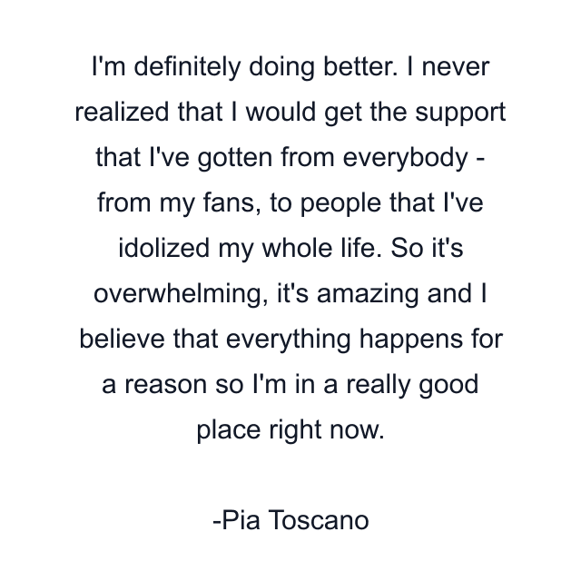 I'm definitely doing better. I never realized that I would get the support that I've gotten from everybody - from my fans, to people that I've idolized my whole life. So it's overwhelming, it's amazing and I believe that everything happens for a reason so I'm in a really good place right now.