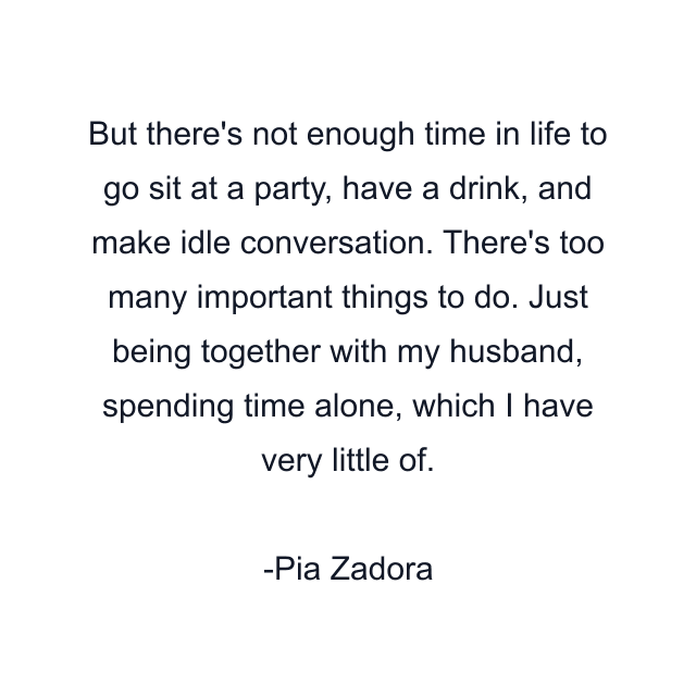 But there's not enough time in life to go sit at a party, have a drink, and make idle conversation. There's too many important things to do. Just being together with my husband, spending time alone, which I have very little of.