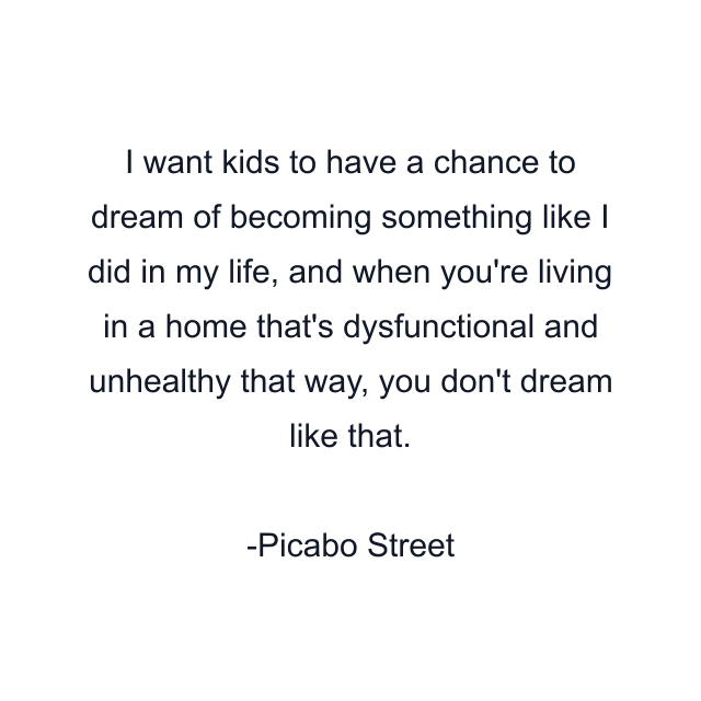 I want kids to have a chance to dream of becoming something like I did in my life, and when you're living in a home that's dysfunctional and unhealthy that way, you don't dream like that.