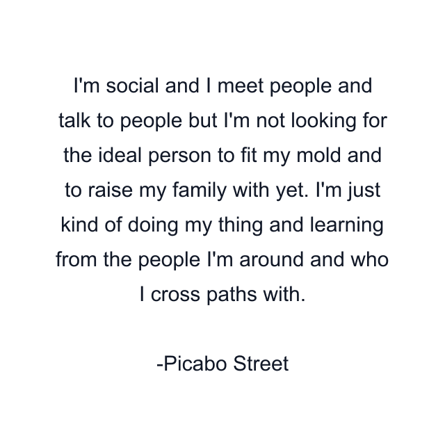 I'm social and I meet people and talk to people but I'm not looking for the ideal person to fit my mold and to raise my family with yet. I'm just kind of doing my thing and learning from the people I'm around and who I cross paths with.