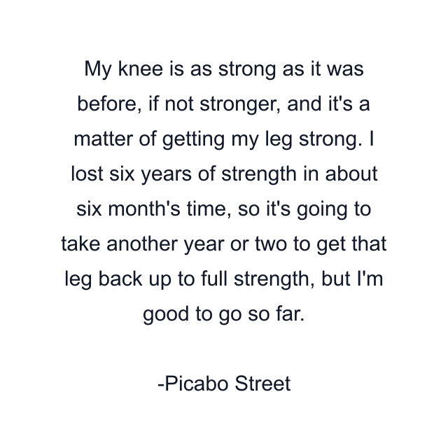 My knee is as strong as it was before, if not stronger, and it's a matter of getting my leg strong. I lost six years of strength in about six month's time, so it's going to take another year or two to get that leg back up to full strength, but I'm good to go so far.