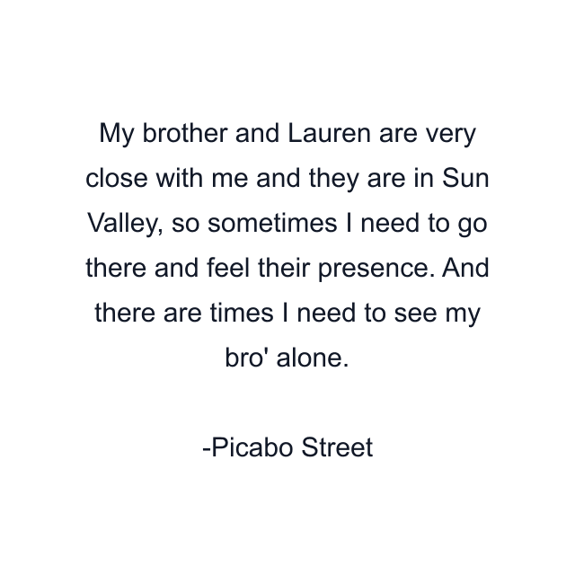 My brother and Lauren are very close with me and they are in Sun Valley, so sometimes I need to go there and feel their presence. And there are times I need to see my bro' alone.