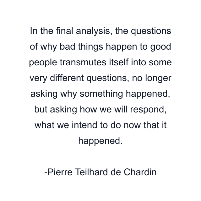 In the final analysis, the questions of why bad things happen to good people transmutes itself into some very different questions, no longer asking why something happened, but asking how we will respond, what we intend to do now that it happened.