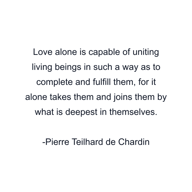 Love alone is capable of uniting living beings in such a way as to complete and fulfill them, for it alone takes them and joins them by what is deepest in themselves.