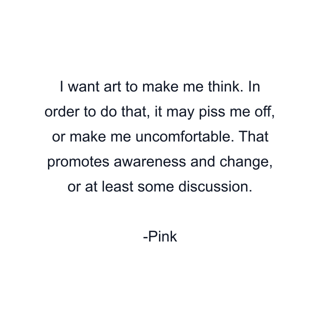 I want art to make me think. In order to do that, it may piss me off, or make me uncomfortable. That promotes awareness and change, or at least some discussion.