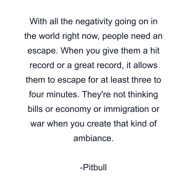 With all the negativity going on in the world right now, people need an escape. When you give them a hit record or a great record, it allows them to escape for at least three to four minutes. They're not thinking bills or economy or immigration or war when you create that kind of ambiance.