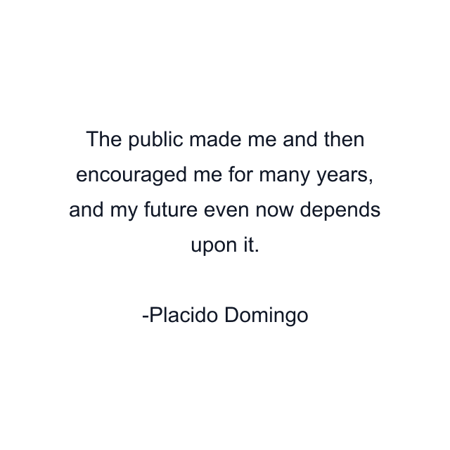 The public made me and then encouraged me for many years, and my future even now depends upon it.