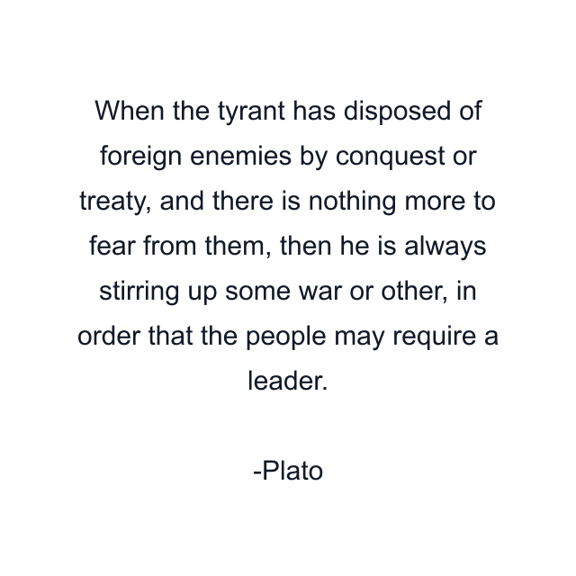 When the tyrant has disposed of foreign enemies by conquest or treaty, and there is nothing more to fear from them, then he is always stirring up some war or other, in order that the people may require a leader.