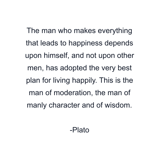 The man who makes everything that leads to happiness depends upon himself, and not upon other men, has adopted the very best plan for living happily. This is the man of moderation, the man of manly character and of wisdom.