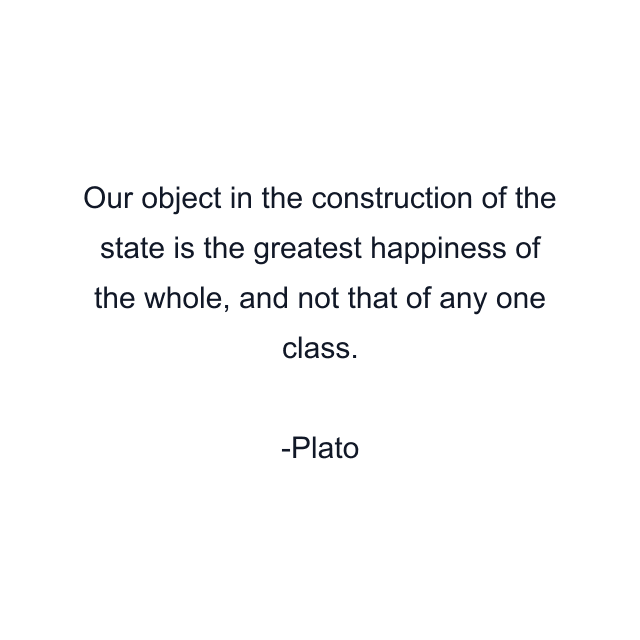 Our object in the construction of the state is the greatest happiness of the whole, and not that of any one class.