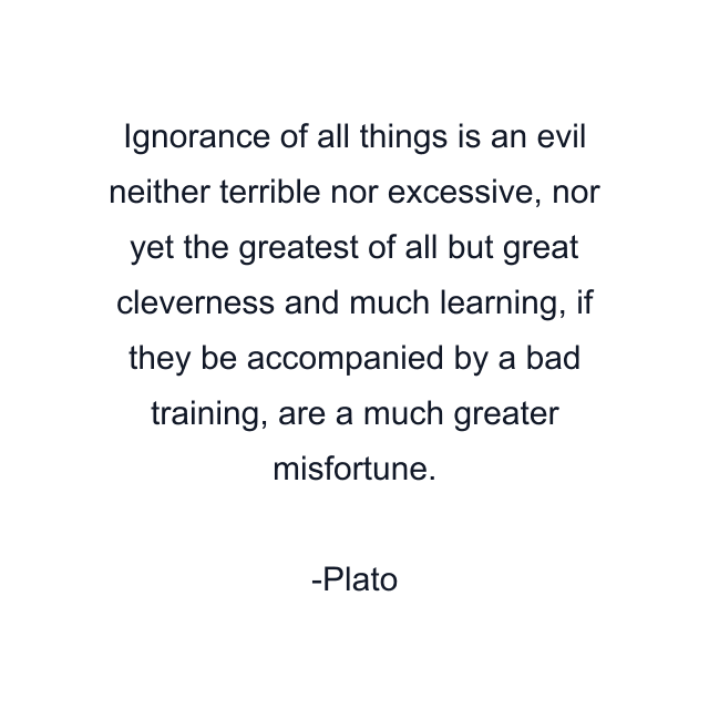 Ignorance of all things is an evil neither terrible nor excessive, nor yet the greatest of all but great cleverness and much learning, if they be accompanied by a bad training, are a much greater misfortune.