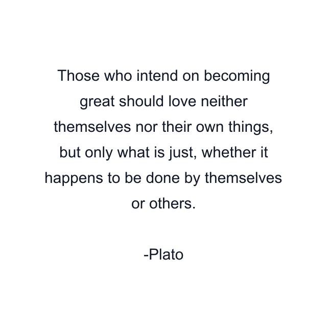 Those who intend on becoming great should love neither themselves nor their own things, but only what is just, whether it happens to be done by themselves or others.