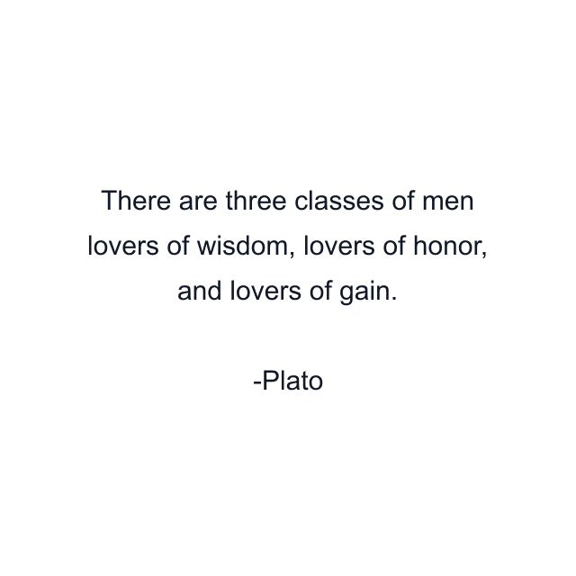 There are three classes of men lovers of wisdom, lovers of honor, and lovers of gain.