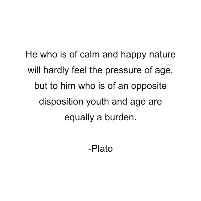 He who is of calm and happy nature will hardly feel the pressure of age, but to him who is of an opposite disposition youth and age are equally a burden.