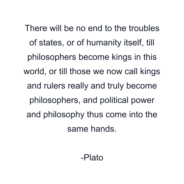 There will be no end to the troubles of states, or of humanity itself, till philosophers become kings in this world, or till those we now call kings and rulers really and truly become philosophers, and political power and philosophy thus come into the same hands.