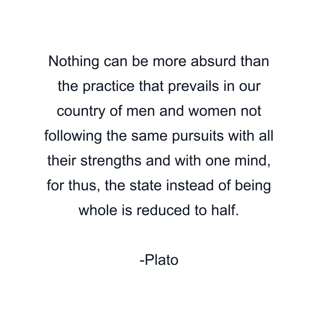 Nothing can be more absurd than the practice that prevails in our country of men and women not following the same pursuits with all their strengths and with one mind, for thus, the state instead of being whole is reduced to half.